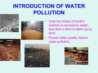 INTRODUCTION OF WATER POLLUTION Over two thirds of Earth's surface is covered by water; less than a third is taken up by land.  Poorer water quality means water pollution.   
