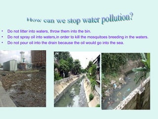 Do not litter into waters, throw them into the bin. Do not spray oil into waters,in order to kill the mosquitoes breeding in the waters. Do not pour oil into the drain because the oil would go into the sea. How can we stop water pollution? 