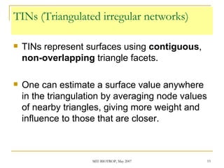 TINs (Triangulated irregular networks) TINs represent surfaces using  contiguous ,  non-overlapping  triangle facets. One can estimate a surface value anywhere in the triangulation by averaging node values of nearby triangles, giving more weight and influence to those that are closer. 
