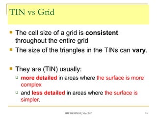 TIN vs Grid The cell size of a grid is  consistent  throughout the entire grid The size of the triangles in the TINs can  vary . They are (TIN) usually: more detailed  in areas where  the surface is more complex and  less detailed  in areas where  the surface is simpler . 