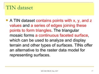 TIN dataset A TIN dataset  contains points with x, y, and z values  and  a series of edges joining these points to form triangles . The triangular mosaic forms  a continuous faceted surface , which can be used to analyze and display terrain and other types of surfaces. TINs offer an alternative to the raster data model for representing surfaces. 