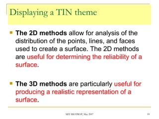 Displaying a TIN theme The 2D methods  allow for analysis of the distribution of the points, lines, and faces used to create a surface. The 2D methods are  useful for determining the reliability of a surface . The 3D methods  are particularly  useful for producing a realistic representation of a surface . 