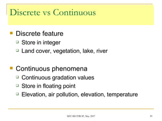 Discrete vs Continuous Discrete feature Store in integer Land cover, vegetation, lake, river Continuous phenomena  Continuous gradation values Store in floating point Elevation, air pollution, elevation, temperature 