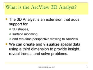 What is the ArcView 3D Analyst? The 3D Analyst is an extension that adds support for  3D shapes,  surface modeling,  and real-time perspective viewing to ArcView.  We can  create  and  visualize  spatial data using a third dimension to provide insight, reveal trends, and solve problems. 