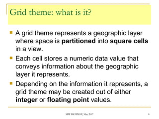 Grid theme: what is it? A grid theme represents a geographic layer where space is  partitioned  into  square cells  in a view. Each cell stores a numeric data value that conveys information about the geographic layer it represents. Depending on the information it represents, a grid theme may be created out of either  integer  or  floating point  values. 