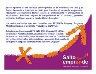 Salto Emprende es una iniciativa público-privada de la Intendencia de Salto y el
Centro Comercial e Industrial de Salto para impulsar el desarrollo empresarial.
Facilitamos asesoramiento técnico, acceso al financiamiento y promovemos el
asociativismo. Buscamos mejorar la competitividad en el territorio, potenciar
procesos estratégicos y generar oportunidades de empleo.
Los socios nacionales que nos respaldan son ART-PNUD Uruguay, Programa
Microfinanzas para el Desarrollo Productivo y DINAPYME.
Articulamos esfuerzos con LATU, INTI, ANIII, Uruguay XXI, ONG’s,
instituciones microfinancieras, universidades, escuelas técnicas,
institutos de capacitación y asesoramiento empresarial. Coordinamos
con centros comerciales, gobiernos locales y agencias de desarrollo de
otros puntos del país y del litoral norte argentino-uruguayo.
 