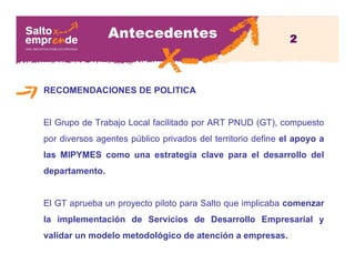 Antecedentes
RECOMENDACIONES DE POLITICA
El Grupo de Trabajo Local facilitado por ART PNUD (GT), compuesto
por diversos agentes público privados del territorio define el apoyo a
las MIPYMES como una estrategia clave para el desarrollo del
departamento.
El GT aprueba un proyecto piloto para Salto que implicaba comenzar
la implementación de Servicios de Desarrollo Empresarial y
validar un modelo metodológico de atención a empresas.
2
 