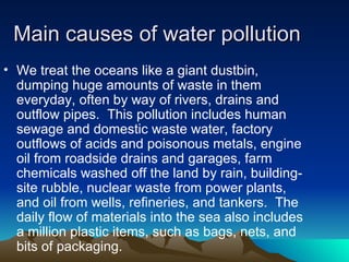 Main causes of water pollution We treat the oceans like a giant dustbin, dumping huge amounts of waste in them everyday, often by way of rivers, drains and outflow pipes.  This pollution includes human sewage and domestic waste water, factory outflows of acids and poisonous metals, engine oil from roadside drains and garages, farm chemicals washed off the land by rain, building-site rubble, nuclear waste from power plants, and oil from wells, refineries, and tankers.  The daily flow of materials into the sea also includes a million plastic items, such as bags, nets, and bits of packaging.   
