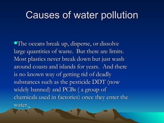 Causes of water pollution The oceans break up, disperse, or dissolve large quantities of waste.  But there are limits.  Most plastics never break down but just wash around coasts and islands for years.  And there is no known way of getting rid of deadly substances such as the pesticide DDT (now widely banned) and PCBs ( a group of chemicals used in factories) once they enter the water.   
