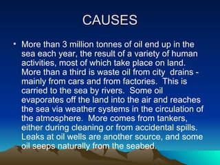CAUSES More than 3 million tonnes of oil end up in the sea each year, the result of a variety of human activities, most of which take place on land.  More than a third is waste oil from city  drains - mainly from cars and from factories.  This is carried to the sea by rivers.  Some oil evaporates off the land into the air and reaches the sea via weather systems in the circulation of the atmosphere.  More comes from tankers, either during cleaning or from accidental spills.  Leaks at oil wells are another source, and some oil seeps naturally from the seabed.   