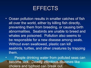 EFFECTS Ocean pollution results in smaller catches of fish all over the world, either by killing fish directly, preventing them from breeding, or causing birth abnormalities.  Seabirds are unable to breed and whales are poisoned.  Pollution also seems to be responsible for a new disease among seals.  Without even swallowed, plastic can kill seabirds, turtles, and other creatures by trapping them.  People drinking water from polluted seas can become sick.  Deadly infectious diseases like cholera and typhoid can break out. 
