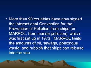 More than 90 countries have now signed the International Convention for the Prevention of Pollution from ships (or MARPOL, from marine pollution), which was first set up in 1973.  MARPOL limits the amounts of oil, sewage, poisonous waste, and rubbish that ships can release into the sea.  