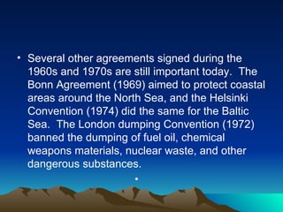 Several other agreements signed during the 1960s and 1970s are still important today.  The Bonn Agreement (1969) aimed to protect coastal areas around the North Sea, and the Helsinki Convention (1974) did the same for the Baltic Sea.  The London dumping Convention (1972) banned the dumping of fuel oil, chemical weapons materials, nuclear waste, and other dangerous substances. 