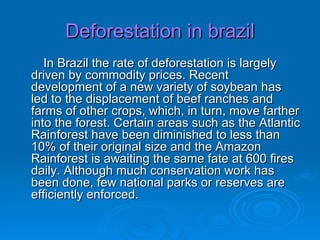 Deforestation in brazil In Brazil the rate of deforestation is largely driven by commodity prices. Recent development of a new variety of soybean has led to the displacement of beef ranches and farms of other crops, which, in turn, move farther into the forest. Certain areas such as the Atlantic Rainforest have been diminished to less than 10% of their original size and the Amazon Rainforest is awaiting the same fate at 600 fires daily. Although much conservation work has been done, few national parks or reserves are efficiently enforced.  