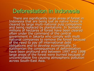 Deforestation in Indonesia   There are significantly large areas of forest in Indonesia that are being lost as native forest is cleared by large multi-national pulp companies and being replaced by plantations. In Sumatra millions of hectares of forest have been cleared often under the command of the central government in Jakarta who comply with multi national companies to remove the forest because of the need to pay off international debt obligations and to develop economically. In Kalimantan the consequences of deforestation have been profound and between 1997 and 1998 large areas of the forest were burned because of uncontrollable fire causing atmospheric pollution across South-East Asia.  