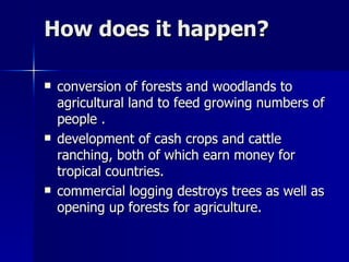 How does it happen? conversion of forests and woodlands to agricultural land to feed growing numbers of people . development of cash crops and cattle ranching, both of which earn money for tropical countries. commercial logging destroys trees as well as opening up forests for agriculture. 