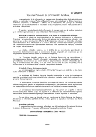 Sistema Peruano de Información Jurídica
Página 3
La actualización de la información de transparencia de cada entidad de la administración
pública se realizará a través del Portal del Estado Peruano administrado por la Oficina Nacional de
Gobierno Electrónico e Informática - ONGEI de la Presidencia del Consejo de Ministros,
información que automáticamente se visualizará en sus respectivos portales institucionales en su
enlace de Transparencia.
El registro y la actualización de la información de transparencia son de carácter obligatorio
y de estricta responsabilidad de cada entidad de la Administración Pública.
Artículo 4.- Criterio de Interoperabilidad en el Portal de Transparencia estándar
Aplicando el criterio de interoperabilidad de los sistemas informáticos, la Información
financiera y presupuestal, de proyectos de inversión pública, de los procesos de selección y de
personal que se debe consignar en el Portal de Transparencia estándar, se obtendrá y actualizará
con la transmisión de la información de la base de datos del Ministerio de Economía y Finanzas,
del Organismo Supervisor de Contrataciones del Estado y del Ministerio de Trabajo y Promoción
del Empleo, respectivamente.
Las citadas entidades rectoras, en el ámbito de su competencia, garantizarán la
transmisión de la información para el cumplimiento de esta obligación, sin perjuicio de que los
responsables de cada entidad validen la información respectiva.
Las Entidades deberán registrar en el Sistema Electrónico de Adquisiciones y
Contrataciones del Estado (SEACE) información relacionada a las penalidades aplicadas a los
proveedores y exoneraciones que hayan tenido de los procesos de selección establecidas por la
Ley de Contrataciones del Estado, a fin de contar con la base de datos requerida para la
actualización de la información en el Portal de Transparencia estándar.
Artículo 5.- Plazos de implementación
Las entidades públicas implementarán el Portal de Transparencia estándar en los plazos
que a continuación se detallan:
Las entidades del Gobi erno Nacional deberán implementar el portal de transparencia
estándar en un plazo máximo de treinta (30) días calendario, contados a partir de la publicación del
presente Decreto Supremo.
Las entidades de Gobiernos Regionales y Locales que cuentan con portales en internet,
tendrán como plazo máximo de implementación sesenta (60) días calendario desde la publicación
del presente Decreto Supremo para la implementación del portal de transparencia estándar.
Las entidades de Gobiernos Locales Distritales que no cuenten con un portal en internet
tendrán como plazo máximo un (1) año a partir de la publicación del presente Decreto Supremo,
salvo que las posibilidades tecnológicas y/o presupuestales hicieran imposible su instalación.
En este último caso, se deberá tomar en cuenta que la Oficina Nacional de Gobierno
Electrónico e Informática (ONGEI) brinda a título gratuito el aplicativo informático del Portal
Municipal.
Artículo 6.- Refrendo
El presente Decreto Supremo será refrendado por el Presidente del Consejo de Ministros,
la Ministra de Economía y Finanzas y la Ministra de Trabajo y Promoción del Empleo.
DISPOSICIONES COMPLEMENTARIAS FINALES
PRIMERA.- Lineamientos
 