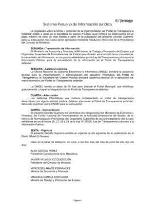 Sistema Peruano de Información Jurídica
Página 4
La regulación sobre la forma y contenido de la implementación del Portal de Transparenc ia
Estándar estará a cargo de la Secretaria de Gestión Pública, quien emitirá los lineamientos en un
plazo máximo de siete (7) días hábiles a partir de la publicación del presente Decreto Supremo
para su adecuación, los cuales serán aprobados mediante Resolución Ministerial de la Presidencia
del Consejo de Ministros.
SEGUNDA.- Transmisión de información
El Ministerio de Economía y Finanzas, el Ministerio de Trabajo y Promoción del Empleo y el
Organismo Supervisor de Contrataciones del Estado garantizarán, en el ámbito de su competencia,
la transmisión de información, en los plazos establecidos por la Ley de Transparencia y Acceso a la
Información Pública, para la actualización de la información en el Portal de Transparencia
estándar.
TERCERA. - Asistencia técnica
La Oficina Nacional de Gobierno Electrónico e Informática (ONGEI) brindará la asistencia
técnica para la implementación y administración del aplicativo informático del Portal de
Transparencia; la Secretaría de Gestión Pública brindará asistencia técnica en la aplicación del
marco normativo del Portal de Transparencia estándar.
La ONGEI, tendrá un plazo de 60 días para adecuar el Portal Municipal, que distribuye
gratuitamente, y lograr la integración con el Portal de Transparencia estándar.
CUARTA.- Adecuación
Los sistemas informáticos que hubiere implementado el portal de transparencia
desarrollado por alguna entidad pública, deberán adecuarse al Portal de Transparencia estándar,
debiendo coordinar con la ONGEI para su adecuación.
QUINTA.- Concordancia
El presente Decreto Supremo no contradice las obligaciones del Ministerio de Economía y
Finanzas, del Fondo Nacional de Financiamiento de la Actividad Empresarial del Estado, de la
Oficina de Normalización Previsional, del Organismo Supervisor de las Contrataciones del Estado
señaladas en los artículos 26, 27, 28 y 29 de la Ley Nº 27806, Ley de Transparencia y Acceso a la
información Pública.
SEXTA. - Vigencia
El presente Decreto Supremo entrará en vigencia al día siguiente de su publicación en el
Diario Oficial El Peruano.
Dado en la Casa de Gobierno, en Lima, a los dos días del mes de junio del año dos mil
diez.
ALAN GARCÍA PÉREZ
Presidente Constitucional de la República
JAVIER VELASQUEZ QUESQUÉN
Presidente del Consejo de Ministros
MERCEDES ARÁOZ FERNÁNDEZ
Ministra de Economía y Finanzas
MANUELA GARCÍA COCHAGNE
Ministra de Trabajo y Promoción del Empleo
 