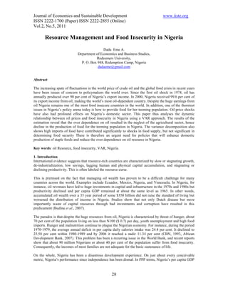 Journal of Economics and Sustainable Development                                         www.iiste.org
ISSN 2222-1700 (Paper) ISSN 2222-2855 (Online)
Vol.2, No.5, 2011

       Resource Management and Food Insecurity in Nigeria
                                              Dada Eme A.
                              Department of Economics and Business Studies,
                                         Redeemers University,
                                P. O. Box 948, Redemption Camp, Nigeria
                                          dadaeme@gmail.com


Abstract

The increasing spate of fluctuations in the world price of crude oil and the global food crisis in recent years
have been issues of concern to policymakers the world over. Since the first oil shock in 1974, oil has
annually produced over 90 per cent of Nigeria’s export income. In 2000, Nigeria received 99.6 per cent of
its export income from oil, making the world’s most oil-dependent country. Despite the huge earnings from
oil Nigeria remains one of the most food insecure countries in the world. In addition, one of the thorniest
issues in Nigeria’s policy arena today is how to provide food for her teeming population. Oil price shocks
have also had profound effects on Nigeria’s domestic sector. This paper thus analyses the dynamic
relationship between oil prices and food insecurity in Nigeria using a VAR approach. The results of the
estimation reveal that the over dependence on oil resulted in the neglect of the agricultural sector, hence
decline in the production of food for the teeming population in Nigeria. The variance decomposition also
shows high imports of food have contributed significantly to shocks in food supply, but not significant in
determining food security There is therefore an urgent need for policies that will enhance domestic
production of staple foods and reduce the over dependence on oil resource in Nigeria.

Key words: oil Resource, food insecurity, VAR, Nigeria

1. Introduction
International evidence suggests that resource-rich countries are characterized by slow or stagnating growth,
de-industrialization, low savings, lagging human and physical capital accumulation, and stagnating or
declining productivity. This is often labeled the resource curse.

This is premised on the fact that managing oil wealth has proven to be a difficult challenge for many
countries across the world. Examples include Ecuador, Mexico, Nigeria, and Venezuela. In Nigeria, for
instance, oil revenues have led to huge investments in capital and infrastructure in the 1970s and 1980s but
productivity declined and per capita GDP remained at about the same level as 1965. In other words,
accumulated oil wealth over a 35 year period of some $350 billion did not raise the standard of living but
worsened the distribution of income in Nigeria. Studies show that not only Dutch disease but more
importantly waste of capital resources through bad investments and corruption have resulted in this
predicament (Budina et al., 2007).

The paradox is that despite the huge resources from oil, Nigeria is characterized by threat of hunger, about
70 per cent of the population living on less than N100 ($ 0.7) per day, youth unemployment and high food
imports. Hunger and malnutrition continue to plague the Nigerian economy. For instance, during the period
1970-1979, the average annual deficit in per capita daily calories intake was 24.4 per cent. It declined to
23.58 per cent within 1980-1989 and by 2006 it reached a nadir 11.34 per cent (CBN, 1993, African
Development Bank, 2007). This problem has been a recurring issue in the World Bank, and recent reports
show that about 90 million Nigerians or about 40 per cent of the population suffer from food insecurity.
Consequently, the incomes of most families are not adequate for the basic sustenance of life.

On the whole, Nigeria has been a disastrous development experience. On just about every conceivable
metric, Nigeria’s performance since independence has been dismal. In PPP terms, Nigeria’s per capita GDP



                                                     28
 