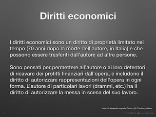 3. Dall’idea alla progettazione
Diritti economici
I diritti economici sono un diritto di proprietà limitato nel
tempo (70 anni dopo la morte dell’autore, in Italia) e che
possono essere trasferiti dall’autore ad altre persone.
Sono pensati per permettere all’autore o ai loro detentori
di ricavare dei proﬁtti ﬁnanziari dall’opera, e includono il
diritto di autorizzare rappresentazioni dell’opera in ogni
forma. L’autore di particolari lavori (drammi, etc.) ha il
diritto di autorizzare la messa in scena del suo lavoro.
11
http://it.wikipedia.org/wiki/Diritto_d%27autore_italiano
 