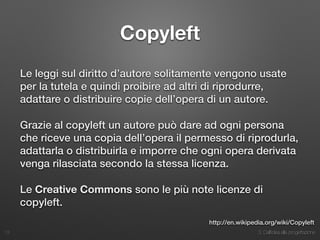 3. Dall’idea alla progettazione
Copyleft
Le leggi sul diritto d’autore solitamente vengono usate
per la tutela e quindi proibire ad altri di riprodurre,
adattare o distribuire copie dell’opera di un autore.
Grazie al copyleft un autore può dare ad ogni persona
che riceve una copia dell’opera il permesso di riprodurla,
adattarla o distribuirla e imporre che ogni opera derivata
venga rilasciata secondo la stessa licenza.
Le Creative Commons sono le più note licenze di
copyleft.
13
http://en.wikipedia.org/wiki/Copyleft
 