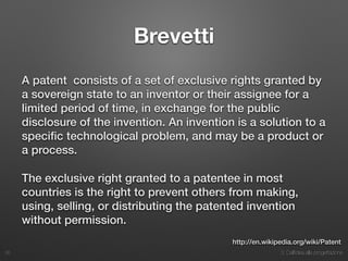 3. Dall’idea alla progettazione
Brevetti
A patent consists of a set of exclusive rights granted by
a sovereign state to an inventor or their assignee for a
limited period of time, in exchange for the public
disclosure of the invention. An invention is a solution to a
speciﬁc technological problem, and may be a product or
a process.
The exclusive right granted to a patentee in most
countries is the right to prevent others from making,
using, selling, or distributing the patented invention
without permission.
26
http://en.wikipedia.org/wiki/Patent
 