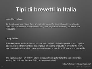 3. Dall’idea alla progettazione
Tipi di brevetti in Italia
Invention patent:
it’s the stronger and higher form of protection, used for technological innovation in
products, processes or solutions (including new vegetables varieties). 20 years, non
renovable
Utility model:
A weaker patent, easier to obtain but harder to defend. Limited to products and physical
objects. It’s used for inventions that improve on existing products. It protects the form,
too, provided that thare is a provable enanchement in functions. 10 years, non renovable.
(Pro tip: Italian law –art 84 CPI- allows to request both patents for the same invention,
leaving the choice of the most ﬁtting to the patent ofﬁce)
27
http://ufﬁciobrevetti.it/en/patents/
 