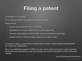 3. Dall’idea alla progettazione
Filing a patent
A prototype is not needed
A thorough description with detailed drawings is enough
Requirements:
• Novelty (never patented before, anywhere)
• Originality (non obvious, different from current state of art)
• Industrial Applicability (no arts & crafts, must be reproduced industrially)
• Legality (must not offend morality, break law and impair order)
To maintain validity, a patent MUST BE REALIZES WITHIN 3 YEARS FROM REGISTRATION
(or 4 years from applocation).
Since 1 jan 2006 ﬁling a patent is FREE from fees. Some costs could arise in order to provide
the required documentations, a free cost assessment could be requested on Ufﬁcio Brevetti’s
website. 
29
http://ufﬁciobrevetti.it/en/patents/
 