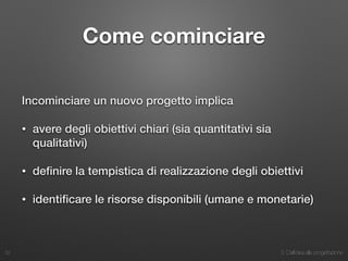 3. Dall’idea alla progettazione
Come cominciare
Incominciare un nuovo progetto implica
• avere degli obiettivi chiari (sia quantitativi sia
qualitativi)
• deﬁnire la tempistica di realizzazione degli obiettivi
• identiﬁcare le risorse disponibili (umane e monetarie)
32
 