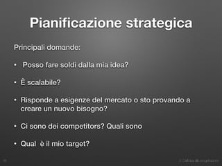 3. Dall’idea alla progettazione
Pianiﬁcazione strategica
Principali domande:
• Posso fare soldi dalla mia idea?
• È scalabile?
• Risponde a esigenze del mercato o sto provando a
creare un nuovo bisogno?
• Ci sono dei competitors? Quali sono
• Qual è il mio target?
36
 