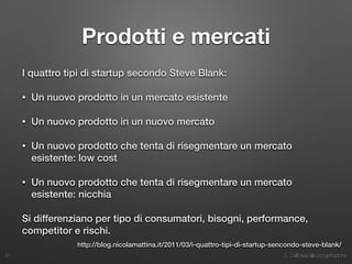 3. Dall’idea alla progettazione
Prodotti e mercati
I quattro tipi di startup secondo Steve Blank:
• Un nuovo prodotto in un mercato esistente
• Un nuovo prodotto in un nuovo mercato
• Un nuovo prodotto che tenta di risegmentare un mercato
esistente: low cost
• Un nuovo prodotto che tenta di risegmentare un mercato
esistente: nicchia
Si differenziano per tipo di consumatori, bisogni, performance,
competitor e rischi.
37
http://blog.nicolamattina.it/2011/03/i-quattro-tipi-di-startup-sencondo-steve-blank/
 