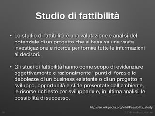 3. Dall’idea alla progettazione
Studio di fattibilità
• Lo studio di fattibilità è una valutazione e analisi del
potenziale di un progetto che si basa su una vasta
investigazione e ricerca per fornire tutte le informazioni
ai decisori.
• Gli studi di fattibilità hanno come scopo di evidenziare
oggettivamente e razionalmente i punti di forza e le
debolezze di un business esistente o di un progetto in
sviluppo, opportunità e sﬁde presentate dall’ambiente,
le risorse richieste per svilupparlo e, in ultima analisi, le
possibilità di successo.
39
http://en.wikipedia.org/wiki/Feasibility_study
 
