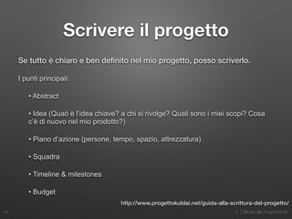3. Dall’idea alla progettazione
Scrivere il progetto
Se tutto è chiaro e ben deﬁnito nel mio progetto, posso scriverlo.
I punti principali:
• Abstract
• Idea (Quaò è l’idea chiave? a chi si rivolge? Quali sono i miei scopi? Cosa
c’è di nuovo nel mio prodotto?)
• Piano d’azione (persone, tempo, spazio, attrezzatura)
• Squadra
• Timeline & milestones
• Budget
46
http://www.progettokublai.net/guida-alla-scrittura-del-progetto/
 
