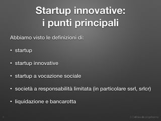 3. Dall’idea alla progettazione
Startup innovative:
i punti principali
Abbiamo visto le deﬁnizioni di:
• startup
• startup innovative
• startup a vocazione sociale
• società a responsabilità limitata (in particolare ssrl, srlcr)
• liquidazione e bancarotta
5
 