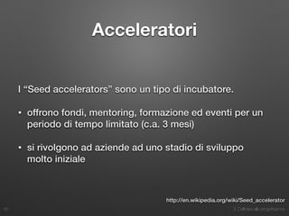 3. Dall’idea alla progettazione
Acceleratori
I “Seed accelerators” sono un tipo di incubatore.
• offrono fondi, mentoring, formazione ed eventi per un
periodo di tempo limitato (c.a. 3 mesi)
• si rivolgono ad aziende ad uno stadio di sviluppo
molto iniziale
50
http://en.wikipedia.org/wiki/Seed_accelerator
 