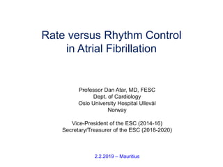 Professor Dan Atar, MD, FESC
Dept. of Cardiology
Oslo University Hospital Ullevål
Norway
Vice-President of the ESC (2014-16)
Secretary/Treasurer of the ESC (2018-2020)
2.2.2019 – Mauritius
Rate versus Rhythm Control
in Atrial Fibrillation
 