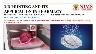 3-D PRINTING AND ITS
APPLICATION IN PHARMACY
SUBMITTED BY: PRACHI PANDEY, RAHUL PAL SUBMITTED TO: MR. ARSH CHANANA
M. PHARM (PHARMACEUTICS), IInd SEM.
DEPARTMENT OF PHARMACEUTICS, NIMS INSTITUTE OF PHARMACY, NIMS UNIVERSITY JAIPUR,
RAJASTHAN INDIA
 