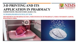 3-D PRINTING AND ITS
APPLICATION IN PHARMACY
SUBMITTED BY: PRACHI PANDEY, RAHUL PAL
M. PHARM (PHARMACEUTICS), IInd SEM.
DEPARTMENT OF PHARMACEUTICS, NIMS INSTITUTE OF PHARMACY, NIMS UNIVERSITY JAIPUR,
RAJASTHAN INDIA
 
