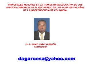 PRINCIPALES MOJONES EN LA TRAYECTORIA EDUCATIVA DE LOS AFROCOLOMBIANOS EN EL RECORRIDO DE LOS DOSCIENTOS AÑOS  DE LA INDEPENDENCIA DE COLOMBIA. Ph. D. DANIEL GARCÉS ARAGÓNINVESTIGADOR  dagarcesa@yahoo.com 