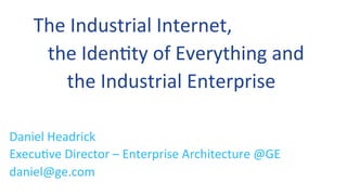 The	
  Industrial	
  Internet,	
  	
  
	
  	
  	
  the	
  Iden0ty	
  of	
  Everything	
  and	
  	
  
	
  	
  	
  	
  	
  	
  	
  the	
  Industrial	
  Enterprise	
  
Daniel	
  Headrick	
  	
  
Execu0ve	
  Director	
  –	
  Enterprise	
  Architecture	
  @GE	
  
daniel@ge.com	
  
 