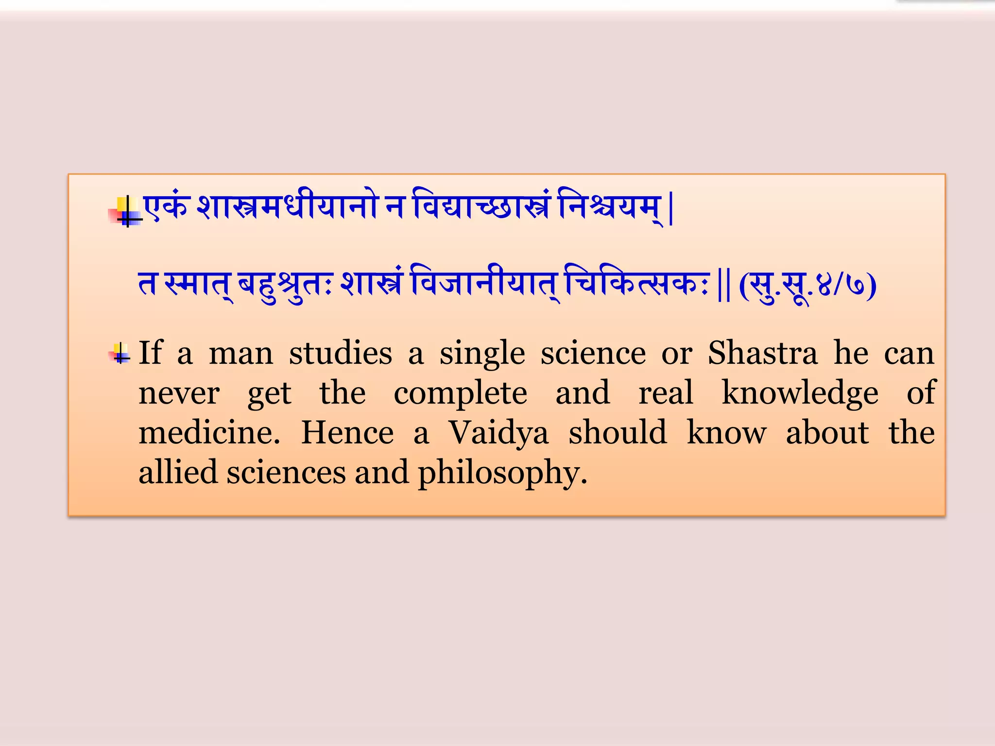 If a man studies a single science or Shastra he can
never get the complete and real knowledge of
medicine. Hence a Vaidya should know about the
allied sciences and philosophy.
 