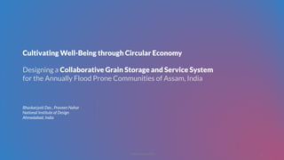 Designing a Collaborative Grain Storage and Service System
for the Annually Flood Prone Communities of Assam, India
Cultivating Well-Being through Circular Economy
Bhaskarjyoti Das , Praveen Nahar
National Institute of Design
Ahmedabad, India
© 2018, Bhaskarjyoti Das
1
 