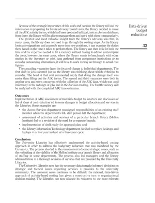 Because of the strategic importance of this work and because the library will use the    Data-driven
information in preparing for future advisory board visits, the library decided to move           budget
all the ABC activity forms, which had been produced in Excel, into an Access database;
from there, the library will be able to manage them and work with them comparatively.         reductions
    The greatest and most valuable insight from the library’s advisors was that, in
many cases, the library does not need to go through the costing steps. As the library
looks at resignations and as people move into new positions, it can examine the duties               33
there based on the time it takes to perform them. The library can then look for both the
time and the expertise needed to ﬁll a vacancy without having to add on and compare
the costs; however, in some cases, where the library wants to benchmark with other
studies in the literature or with data gathered from comparator institutions or to
consider outsourcing alternatives, it will have to work its way on through to actual cost
ﬁgures.
    The cascading vacancies draw the focus of change to individual departments. The
ﬁrst shift in jobs occurred just as the library was thinking about which technique to
consider. The head of that unit commented wryly that doing the change itself was
easier than ﬁlling out the ABC forms. The second and third vacancies were both in
another area and were concurrent with the collection of the ABC data, which was used
informally in the redesign of jobs and in the decision-making. The fourth vacancy will
be analyzed with the completed ABC time estimates.

Outcomes
Implementation of ABC, assessment of materials budget by selectors and discussion of
list of ideas of cost reduction led to some changes in budget allocation and services in
the Libraries. Some examples are:
    .
       the Access Services department reassigned responsibilities of an existing staff
       member when the department’s ILL staff person left the department;
    .
       assessment of activities and services of a particular branch library (Mellon
       Institute) led to a revision of the need for a separate branch;
    .  implementation of shelf-ready for approval plan; and
    .
       the Library Information Technology department decided to replace desktops and
       laptops in a four-year instead of a three-year cycle.

Conclusion
The University Libraries has effectively implemented the activity-based costing
approach in order to address the budgetary reduction that was mandated by the
University. The process also led to the reassessment of some strategic issues, such as
the rethinking of the viability of the Mellon Institute as a branch library and allocation
of stafﬁng in some departments. The process also led managers and the library
administration to a thorough revision of services that are provided by the University
Libraries.
   The University Libraries now has the necessary data to make informed decisions on
strategic and tactical issues regarding services it provides to the university
community. The economic news continues to be difﬁcult; the rational, data-driven
approach of activity-based costing has given a constructive turn to organizational
decision-making. The Libraries can now allocate its resources to the most relevant
 
