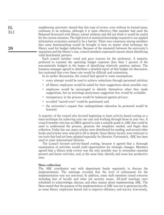 BL     neighboring university shared that this type of review, even without its formal name,
24,1   continues to be arduous, although it is quite effective.) One member had used the
       Balanced Scorecard with library school students and did not think it would be useful
       for the current situation. The high level of statistical knowledge required to use applied
       information economics seemed to be a barrier. There was consensus among members
       that some benchmarking would be brought to bear no matter what technique the
26     library used for budget reduction. Because of the mismatch between the university’s
       reputation and the library’s size, council members expressed concern about identifying
       valid benchmark partners.
          Each council member voted and gave reasons for the preference. A majority
       preferred to examine the operating budget expenses (less than 1 percent of the
       non-materials budget) in the hopes of identifying relatively painless options. The
       business manager agreed to distribute a detailed report of that budget for discussion,
       but cautioned that even these cuts would be difﬁcult and contentious.
          In its earlier discussions, the council had agreed to some assumptions:
           .
              every attempt would be used to achieve reductions through personnel attrition;
           .
              all library employees would be asked for their suggestions about possible cuts;
           .
              employees would be encouraged to identify themselves when they made
              suggestions, but an (existing) anonymous suggestion box would be available;
           .
              transparency in the process would be balanced against privacy;
           .
              so-called “sacred cows” could be questioned; and
           .
              the university’s request that undergraduate education be protected would be
              honored.
       A majority of the council also favored beginning to learn activity-based costing as a
       main technique for achieving year one cuts and working through those in year two. A
       council member who has an MBA agreed to seek a suitable guide to ABC that could be
       used to understand the process, generate the templates needed, and begin data
       collection. Under fair use, many articles were distributed for reading, and several other
       books and articles were selected to ﬁll in details. Some library faculty were reluctant to
       use tools that had not been adapted especially for libraries. Fortunately, ABC has been
       used in some international libraries.
          The Council favored activity-based costing, because it agreed that a thorough
       examination of activities would yield opportunities for strategic changes. Members
       agreed that a library-wide review was the only possible way to streamline essential
       present and future activities, and, at the same time, identify and cease less productive
       ones.

       Data collection
       The ABC coordinator met with department heads separately to discuss the
       implementation. The meetings revealed that the level of enthusiasm for the
       implementation was not universal. In addition, some staff members raised concerns
       including fear of layoffs and other job security issues. All-staff meetings were
       scheduled to acknowledge, discuss, and allay unease about implementing ABC. The
       Dean stated that the purpose of the implementation of ABC was not to generate layoffs,
       as some library employees feared, but to improve efﬁciency and service. Conversely,
 