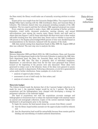 the Dean stated, the library would make use of naturally occurring attrition to reduce      Data-driven
costs.                                                                                          budget
   Expert advice was sought from the University Budget Ofﬁce. Two experts from the
Budget Ofﬁce had a meeting with the ABC Coordinator, Dean, and Associate Dean of             reductions
Libraries. The Libraries shared what was proposed, including examples of the ABC
templates. The two experts said that the Libraries’ABC approach proposal was sound.
   Every employee was asked to make a basic ABC accounting of his/her activities.                   27
Calendars, e-mail trafﬁc, document production, meeting minutes, and annual
self-evaluations were among the sources many library faculty and staff used to
obtain data (see Figures 1 and 2). Some individuals did short-term (one to three weeks)
self-audits tracking how they spent their time. Issues such as whether to account for
100 percent or the Kaplan-acknowledged 80-85 percent of time were decided based on
recommendations in the literature, balanced with the purpose of the study.
   ABC data started coming from department heads in May 2009. By August 2009 all
data was collected. The next step was to analysis the data.


Data analysis
Between September 2009 and March 2010, the ABC Coordinator, Dean, and Associate
Dean met with department heads in the University Libraries to analysis the ABC data.
Each department head, the Dean, the Associate Dean, and the ABC Coordinator
discussed the ABC data. The data is primarily data of individual employees.
Department- or unit-relevant ideas from the list that were generated from Library
Council at the beginning of the process were also discussed. These ideas were
generated to reduce costs in the Libraries. Some of the ideas were general in nature;
others were speciﬁc to departments. Following a discussion, a to-do list is generated for
action and/or further clariﬁcation. Some examples of a to-do list are:
   .
      analysis of approval plan returns;
   .
      assessment of cost of shelf ready for ﬁrm orders; and
   .
      analysis of e-reserve data.


Materials budget
The Library Council made the decision that of the 2 percent budget reduction to be
made for year 1, the materials budget would be cut by 1 percent. The head of
acquisitions and the bibliographers were charged with developing a strategy for
permanent reduction of the materials budget.
   The head of acquisitions met with the acquisitions accounts manager and
bibliographers to brainstorm how to reduce the materials budget with minimal impact
on journal and monograph collections. Copies of the current materials budget were
distributed to all participants prior to the meeting.
   To begin the session, the head passed along two caveats from library council:
   (1) that the library hoped neither journals nor the approval plan would be reduced;
       and
   (2) that the dissertation fund would be untouchable because those monies paid for
       binding and microﬁlming of student-authored dissertations.
 