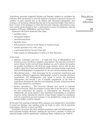 Acquisitions personnel suggested binding and database budgets as candidates for             Data-driven
reduction. With the decision to move the majority of journals to electronic format, the         budget
numbers of paper journals sent to the bindery had decreased substantially, thus
creating a cost saving by reducing that line item in the materials budget. There had not     reductions
been a review of the databases to which the University Libraries subscribed for some
time, and the group decided to have a small group to review the databases, with the
exception of Proquest, EBSCOhost, and Lexis Nexis.                                                  31
   Subsequent discussion generated other ideas:
   .
      standing orders;
   .
      monograph budgets;
   .
      microﬁlm/microﬁche;
   .
      big-ticket items;
   .
      little-used print reference books (based on statistical data);
   .
      annuals (purchase every other year);
   .
      a percentage decrease for each fund; and
   .
      dollar targets for bibliographers to achieve at their discretion.

Action items
   .
      Database redundancy task force – A small task force of bibliographers was
      formed to review the library’s database subscriptions. The task force resolved to
      survey library faculty and staff about database use, and to inform the equation
      for possible cancellations with electronic usage statistics. Survey and use data
      yielded a short list of least-used products, which was shared among acquisitions
      staff and bibliographers in preparation for the next decision-making meeting.
   .
      Microﬁlm/microﬁche – After discussing the list of potential cancellations and
      surfacing additional suggestions, bibliographers turned to possible microform
      cancellations. All bibliographers were asked to review the microform
      subscriptions and provide a list of possible cancellations to the head of
      acquisitions. Based on the lists that were submitted, 32 under-utilized microform
      titles were selected for cancellation.
   .
      Bindery expenditures – The University Libraries have moved to e-journals
      almost exclusively. With the exception of some titles in the ﬁne arts (i.e. design,
      art and architecture) the majority of subscriptions are electronic only.
      Additionally, the group agreed to base paperback book-binding on circulation
      statistics, further reducing the need for a large bindery budget. In consultation
      with the acquisitions accounts manager, it was decided that a large part of the
      bindery budget would be reduced.

By the end of the meeting in mid-June 2010, consensus was reached and it was decided
to cancel one database, nine standing orders for books in series, and 32 microform
subscriptions, effective in ﬁscal year 2010.
   Consultative processes like these enabled acquisitions staff and bibliographers to
make informed strategic decisions, meeting the university’s mandate to reduce the
materials budget without signiﬁcantly weakening library collections (see Table I).
 