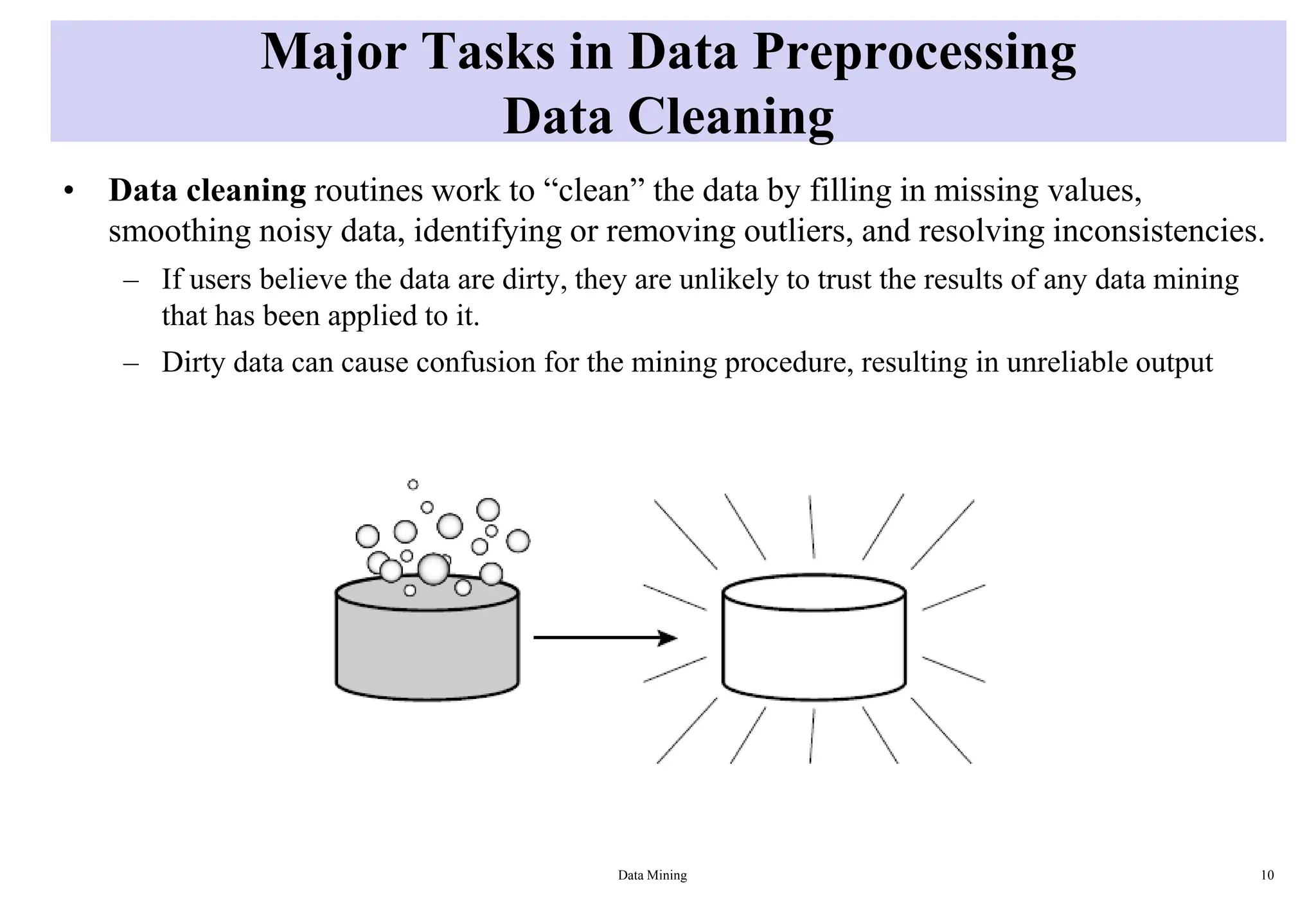 Major Tasks in Data Preprocessing
Data Cleaning
• Data cleaning routines work to “clean” the data by filling in missing values,
smoothing noisy data, identifying or removing outliers, and resolving inconsistencies.
– If users believe the data are dirty, they are unlikely to trust the results of any data mining
that has been applied to it.
– Dirty data can cause confusion for the mining procedure, resulting in unreliable output
Data Mining 10
 