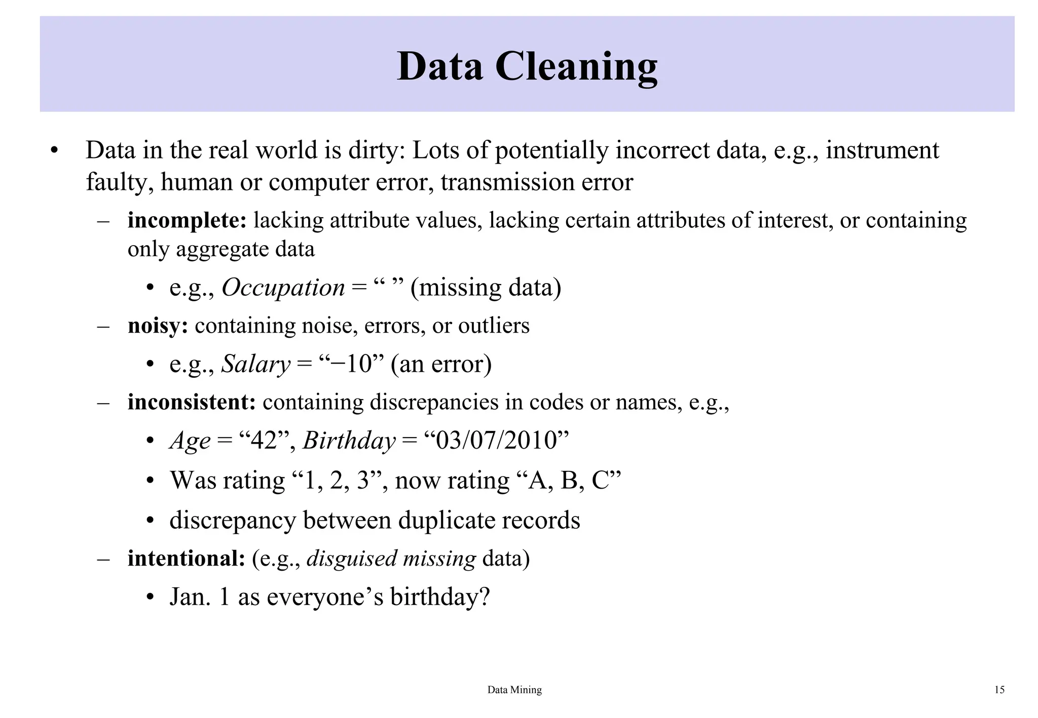 Data Cleaning
• Data in the real world is dirty: Lots of potentially incorrect data, e.g., instrument
faulty, human or computer error, transmission error
– incomplete: lacking attribute values, lacking certain attributes of interest, or containing
only aggregate data
• e.g., Occupation = “ ” (missing data)
– noisy: containing noise, errors, or outliers
• e.g., Salary = “−10” (an error)
– inconsistent: containing discrepancies in codes or names, e.g.,
• Age = “42”, Birthday = “03/07/2010”
• Was rating “1, 2, 3”, now rating “A, B, C”
• discrepancy between duplicate records
– intentional: (e.g., disguised missing data)
• Jan. 1 as everyone’s birthday?
Data Mining 15
 