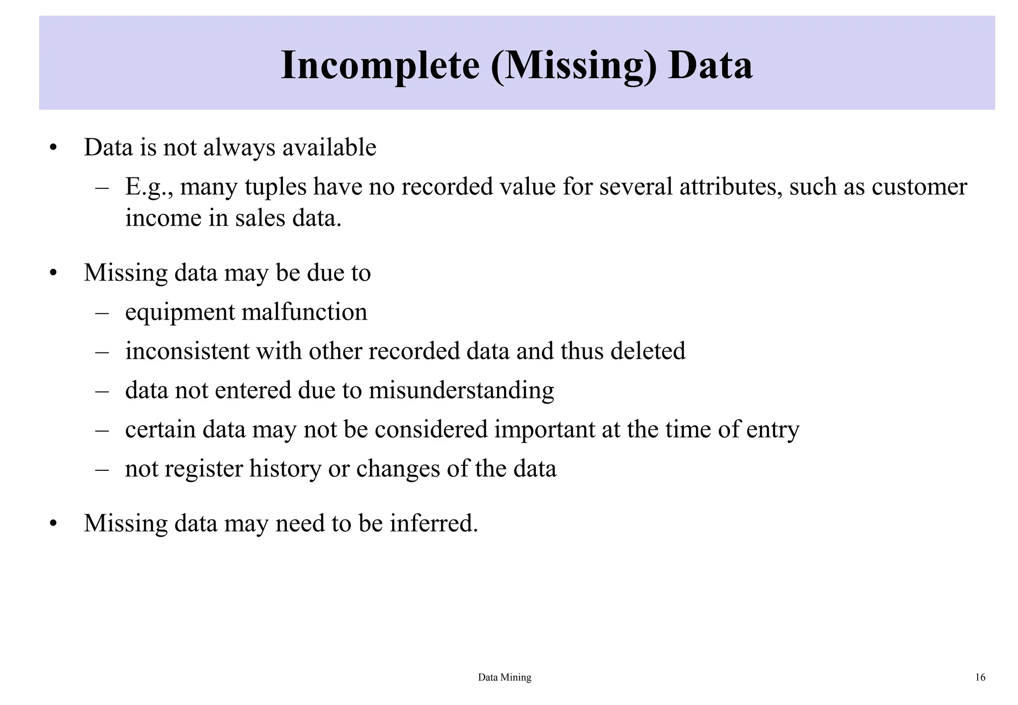 Incomplete (Missing) Data
• Data is not always available
– E.g., many tuples have no recorded value for several attributes, such as customer
income in sales data.
• Missing data may be due to
– equipment malfunction
– inconsistent with other recorded data and thus deleted
– data not entered due to misunderstanding
– certain data may not be considered important at the time of entry
– not register history or changes of the data
• Missing data may need to be inferred.
Data Mining 16
 
