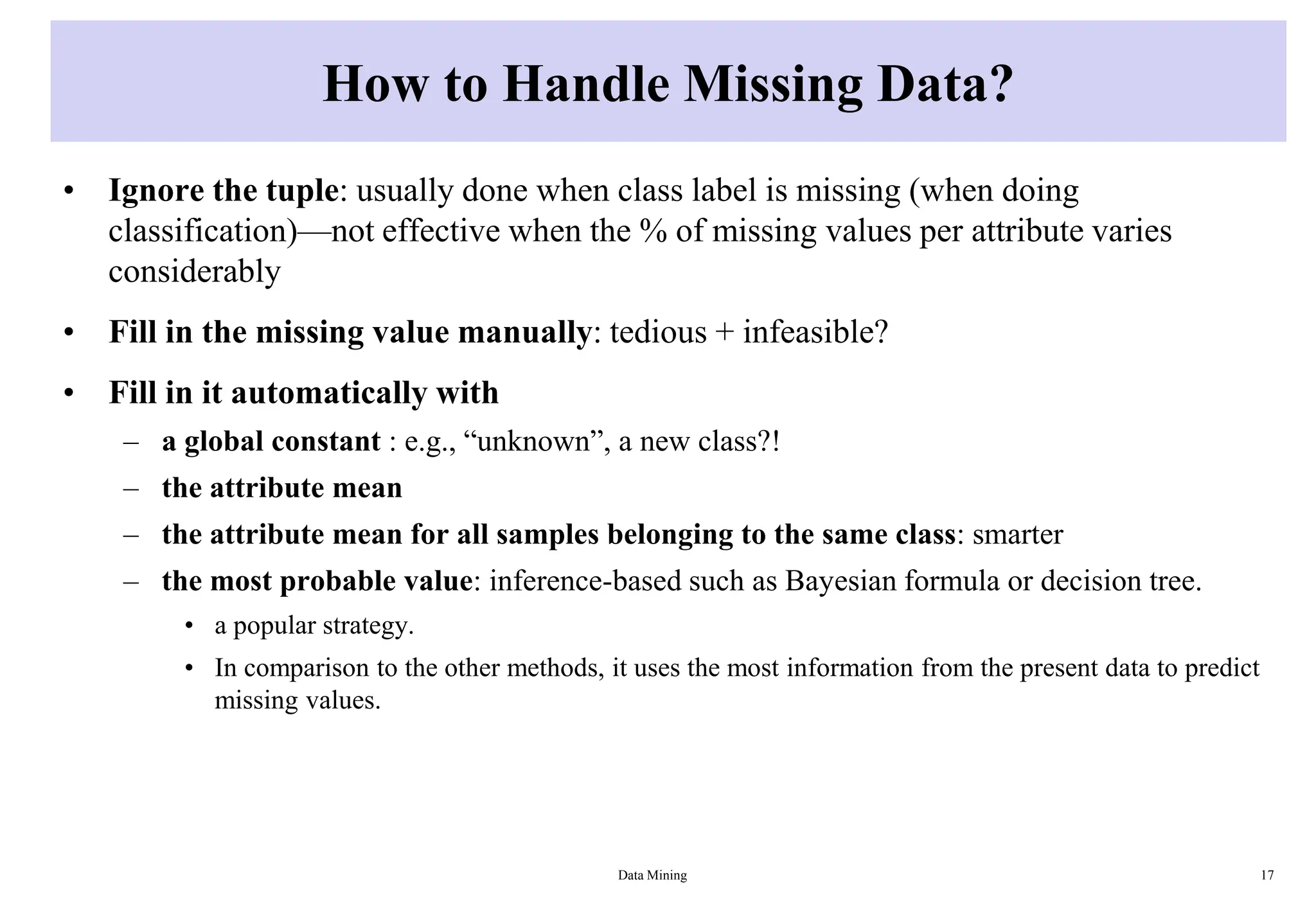 How to Handle Missing Data?
• Ignore the tuple: usually done when class label is missing (when doing
classification)—not effective when the % of missing values per attribute varies
considerably
• Fill in the missing value manually: tedious + infeasible?
• Fill in it automatically with
– a global constant : e.g., “unknown”, a new class?!
– the attribute mean
– the attribute mean for all samples belonging to the same class: smarter
– the most probable value: inference-based such as Bayesian formula or decision tree.
• a popular strategy.
• In comparison to the other methods, it uses the most information from the present data to predict
missing values.
Data Mining 17
 